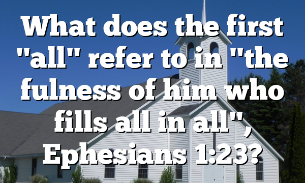 What does the first "all" refer to in "the fulness of him who fills all in all", Ephesians 1:23?