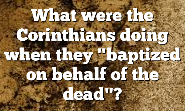 What were the Corinthians doing when they "baptized on behalf of the dead"?