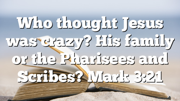 Who thought Jesus was crazy? His family or the Pharisees and Scribes? Mark 3:21