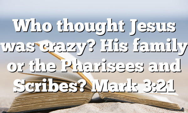 Who thought Jesus was crazy? His family or the Pharisees and Scribes? Mark 3:21