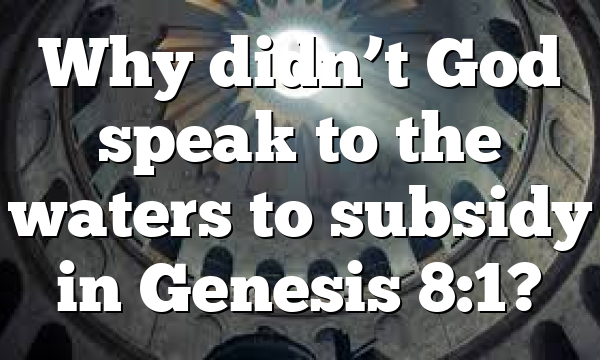 Why didn’t God speak to the waters to subsidy in Genesis 8:1?