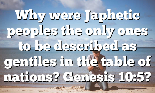 Why were Japhetic peoples the only ones to be described as gentiles in the table of nations? Genesis 10:5?
