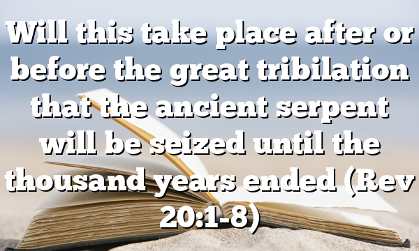 Will this take place after or before the great tribilation that the ancient serpent will be seized until the thousand years ended (Rev 20:1-8)