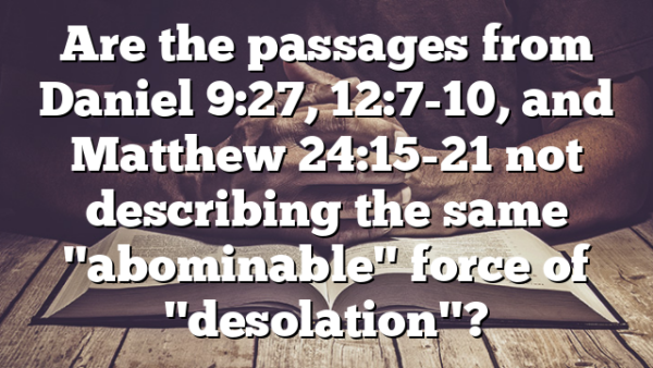 Are the passages from Daniel 9:27, 12:7-10, and Matthew 24:15-21 not describing the same "abominable" force of "desolation"?