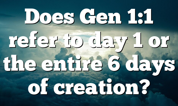 Does Gen 1:1 refer to day 1 or the entire 6 days of creation?
