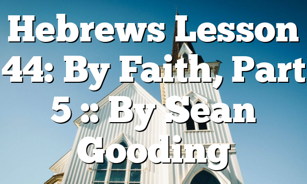 Hebrews Lesson 44: By Faith, Part 5 :: By Sean Gooding