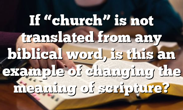 If “church” is not translated from any biblical word, is this an example of changing the meaning of scripture?