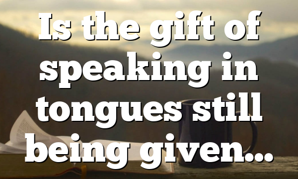 Is the gift of speaking in tongues still being given…