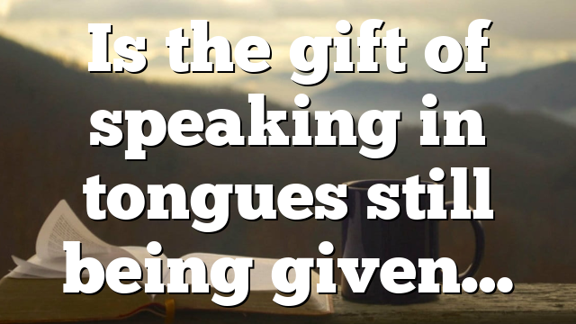 Is the gift of speaking in tongues still being given…