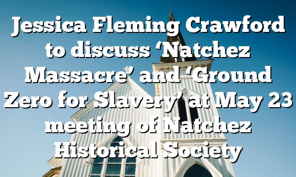 Jessica Fleming Crawford to discuss ‘Natchez Massacre’ and ‘Ground Zero for Slavery’ at May 23 meeting of Natchez Historical Society