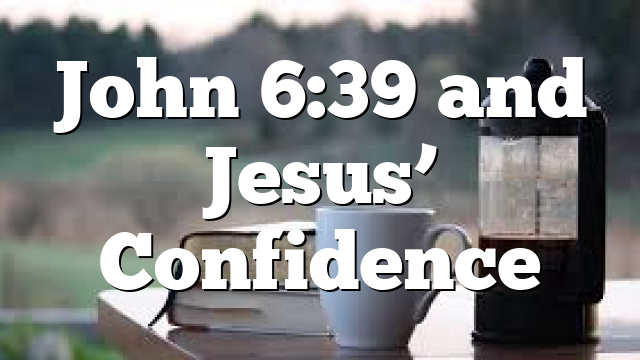 John 6:39 and Jesus’ Confidence