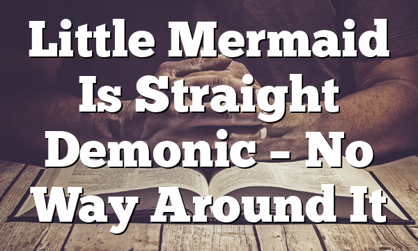Little Mermaid Is Straight Demonic – No Way Around It