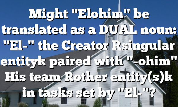 Might "Elohim" be translated as a DUAL noun: "El-" the Creator [singular entity] paired with "-ohim" His team [other entity(s)] in tasks set by "El-"?