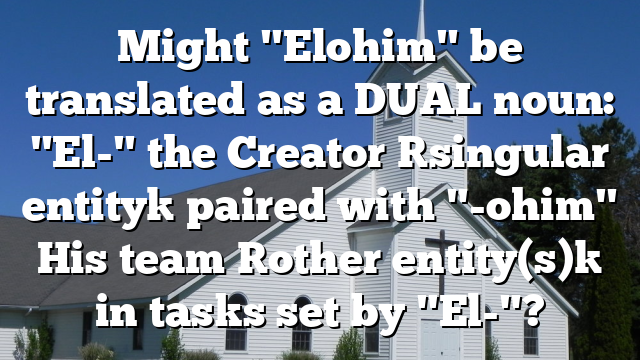 Might "Elohim" be translated as a DUAL noun: "El-" the Creator [singular entity] paired with "-ohim" His team [other entity(s)] in tasks set by "El-"?
