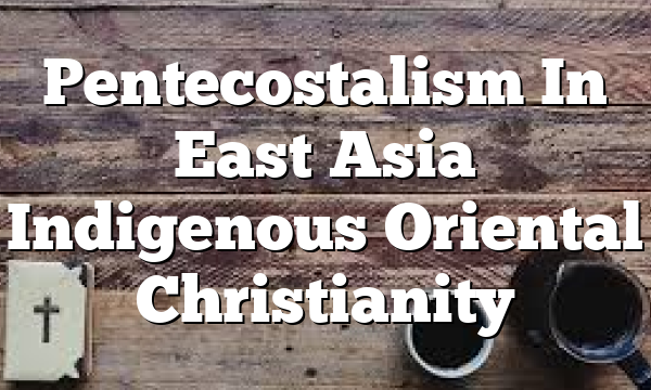 Pentecostalism In East Asia  Indigenous Oriental Christianity