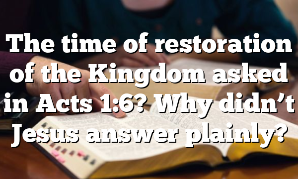 The time of restoration of the Kingdom asked in Acts 1:6? Why didn’t Jesus answer plainly?