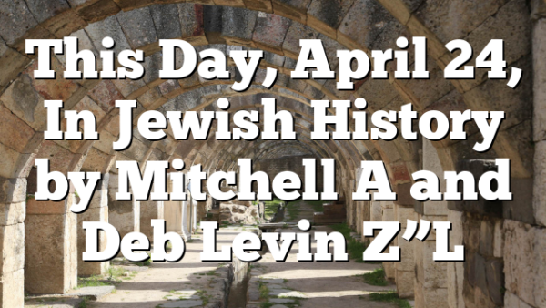 This Day, April 24, In Jewish History by Mitchell A and Deb Levin Z”L