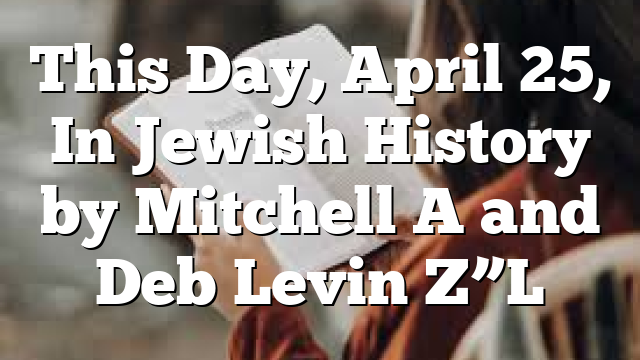 This Day, April 25, In Jewish History by Mitchell A and Deb Levin Z”L