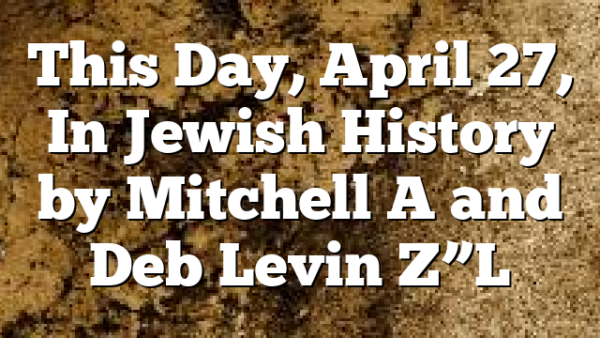 This Day, April 27, In Jewish History by Mitchell A and Deb Levin Z”L