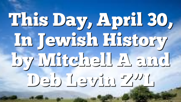 This Day, April 30, In Jewish History by Mitchell A and Deb Levin Z”L