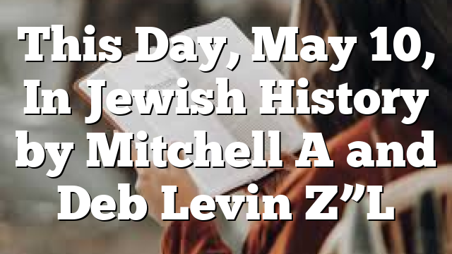 This Day, May 10, In Jewish History by Mitchell A and Deb Levin Z”L
