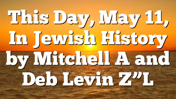This Day, May 11, In Jewish History by Mitchell A and Deb Levin Z”L