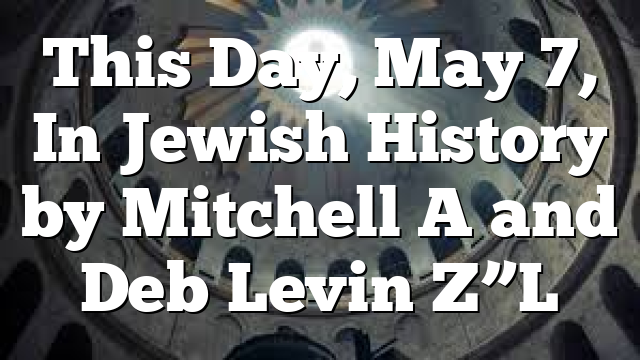 This Day, May 7, In Jewish History by Mitchell A and Deb Levin Z”L