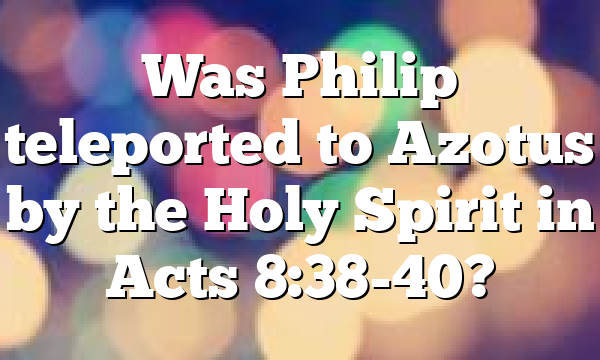 Was Philip teleported to Azotus by the Holy Spirit in Acts 8:38-40?
