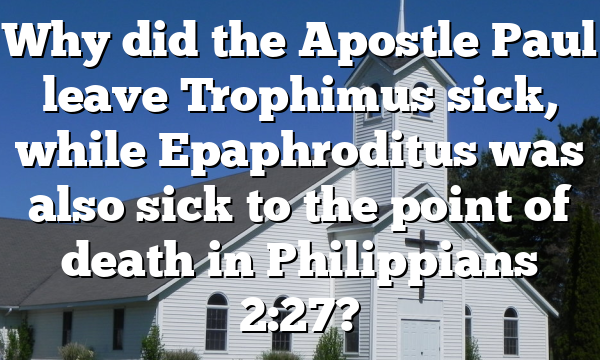 Why did the Apostle Paul leave Trophimus sick, while Epaphroditus was also sick to the point of death in Philippians 2:27?