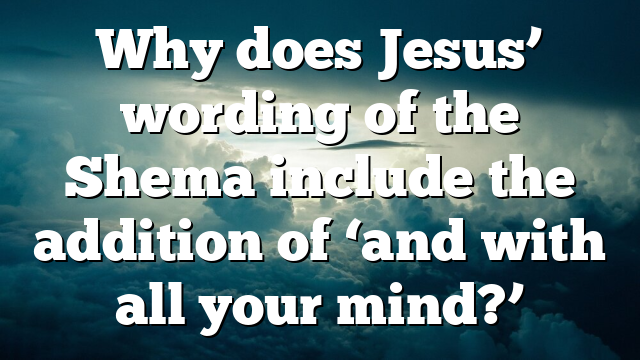 Why does Jesus’ wording of the Shema include the addition of ‘and with all your mind?’