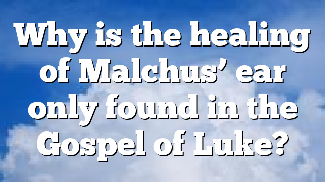 Why is the healing of Malchus’ ear only found in the Gospel of Luke?