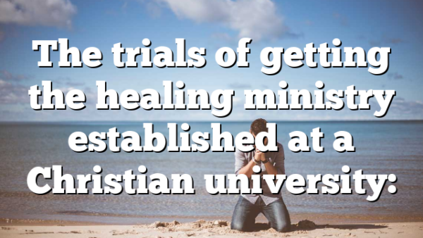 The trials of getting the healing ministry established at a Christian university: