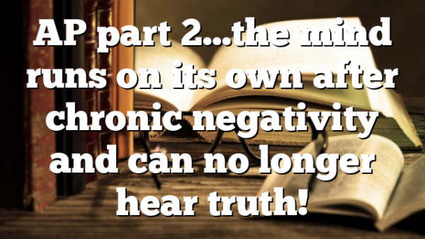 AP part 2…the mind runs on its own after chronic negativity and can no longer hear truth!