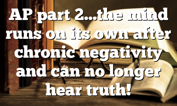 AP part 2…the mind runs on its own after chronic negativity and can no longer hear truth!