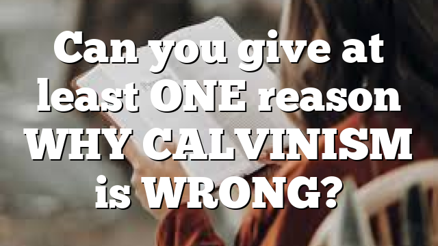 Can you give at least ONE reason WHY CALVINISM is WRONG? 