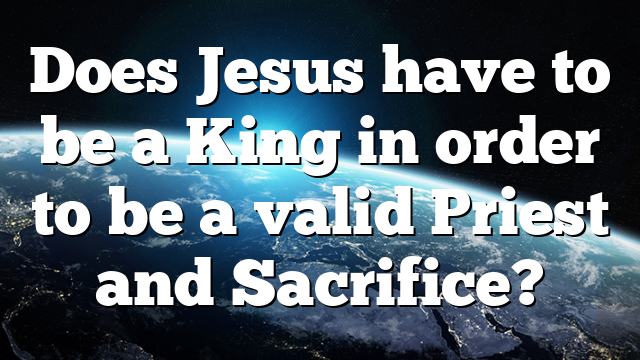 Does Jesus have to be a King in order to be a valid Priest and Sacrifice?