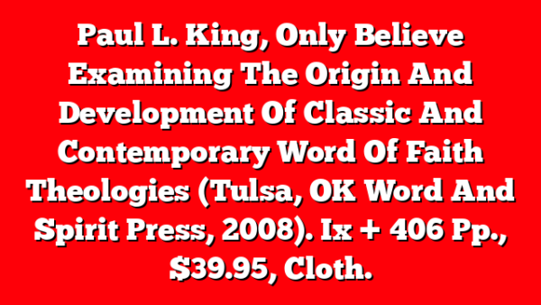 Paul L. King, Only Believe  Examining The Origin And Development Of Classic And Contemporary Word Of Faith Theologies (Tulsa, OK  Word And Spirit Press, 2008). Ix + 406 Pp., $39.95, Cloth.