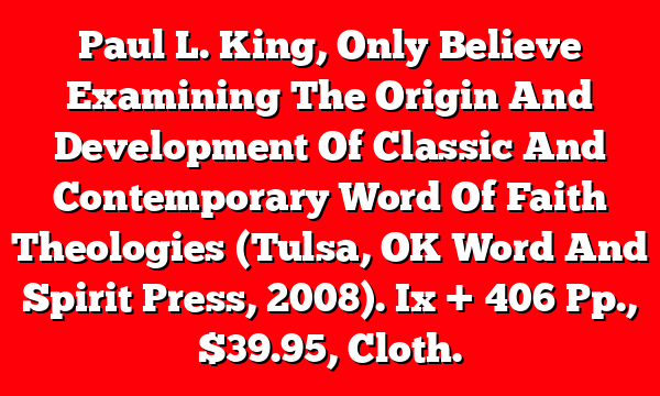 Paul L. King, Only Believe  Examining The Origin And Development Of Classic And Contemporary Word Of Faith Theologies (Tulsa, OK  Word And Spirit Press, 2008). Ix + 406 Pp., $39.95, Cloth.