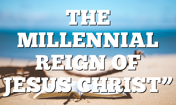 THE MILLENNIAL REIGN OF JESUS CHRIST”