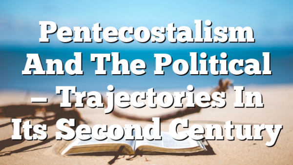 Pentecostalism And The Political — Trajectories In Its Second Century