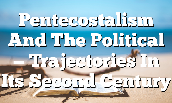 Pentecostalism And The Political — Trajectories In Its Second Century