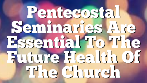 Pentecostal Seminaries Are Essential To The Future Health Of The Church