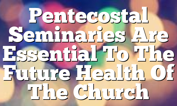 Pentecostal Seminaries Are Essential To The Future Health Of The Church