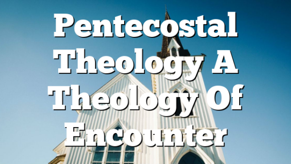 Pentecostal Theology  A Theology Of Encounter