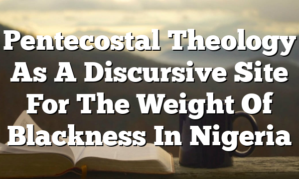 Pentecostal Theology As A Discursive Site For The Weight Of Blackness In Nigeria