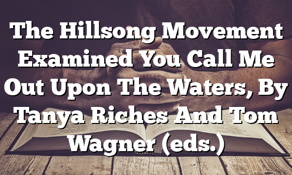 The Hillsong Movement Examined  You Call Me Out Upon The Waters, By Tanya Riches And Tom Wagner (eds.)
