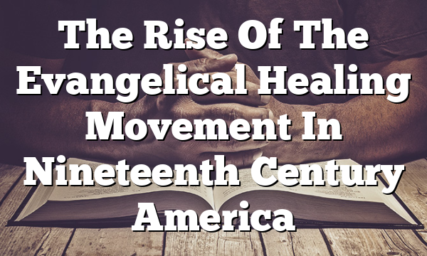 The Rise Of The Evangelical Healing Movement In Nineteenth Century America
