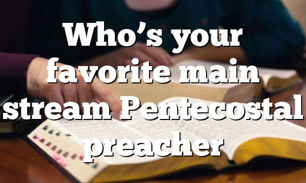 Who’s your favorite main stream Pentecostal preacher
