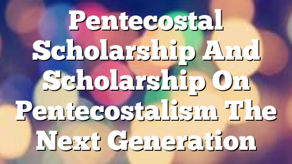 Pentecostal Scholarship And Scholarship On Pentecostalism  The Next Generation