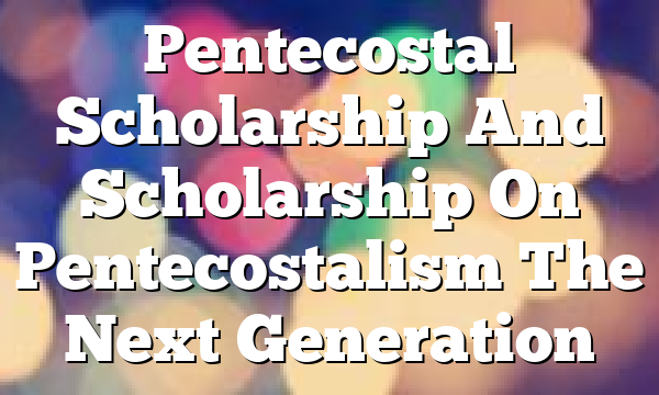 Pentecostal Scholarship And Scholarship On Pentecostalism  The Next Generation